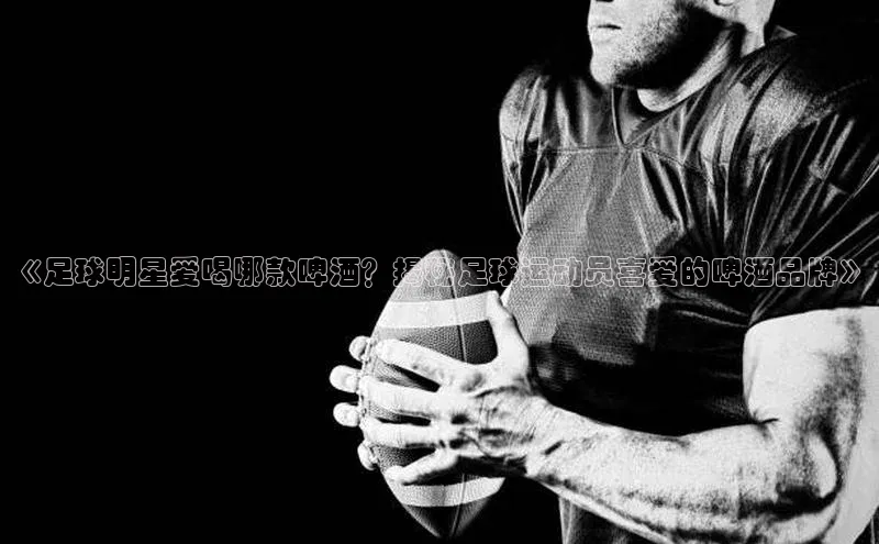 ng28南宫娱乐平台下载百度移动开放平台《足球明星爱喝哪款啤酒？揭秘足球运动员喜爱的啤酒品牌》