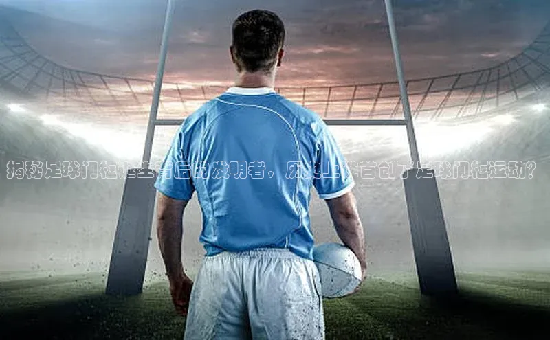 南宫c7官方网站入口注册小红书揭秘足球门框诞生背后的发明者，历史上谁首创了足球门框运动？