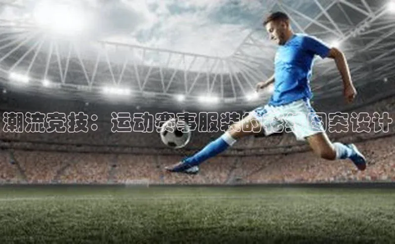 南宫c7官方网站入口注册小红书潮流竞技：运动赛事服装的花纹图案设计