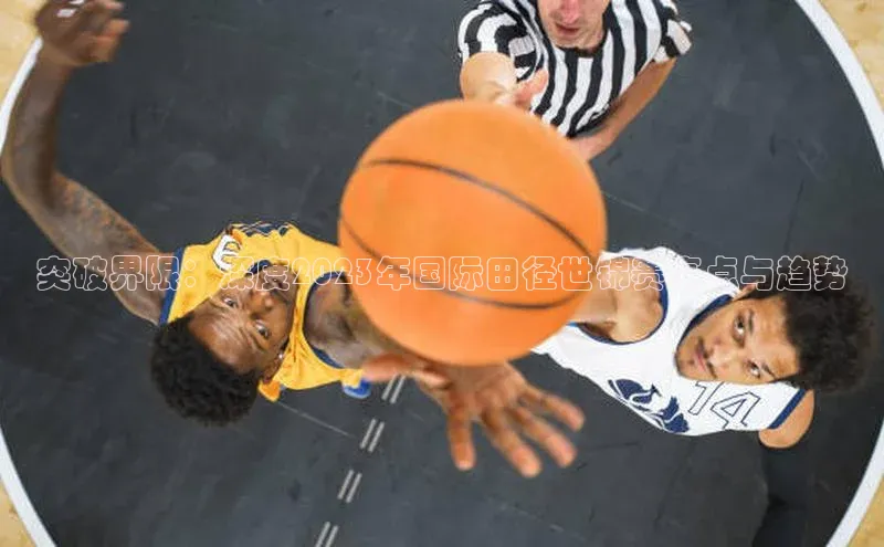 南宫ng28官网入口最新版本如流突破界限：深度2023年国际田径世锦赛亮点与趋势