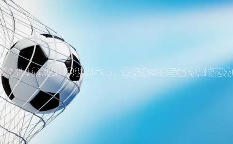 冰雪运动赛事经典视频全集：带你体验冰与雪的极致魅力