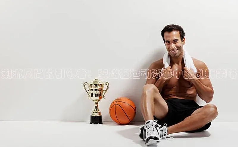 潮流风尚的引领者：安踏在运动赛事中的创新策略