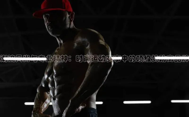 潮流风尚与专业精神：时尚运动赛事中的顶级赞助商品牌