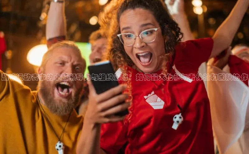 趣味运动赛事的卓越领导力与组织策略：如何最大化参与者体验和团队协作